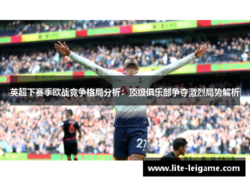 英超下赛季欧战竞争格局分析：顶级俱乐部争夺激烈局势解析