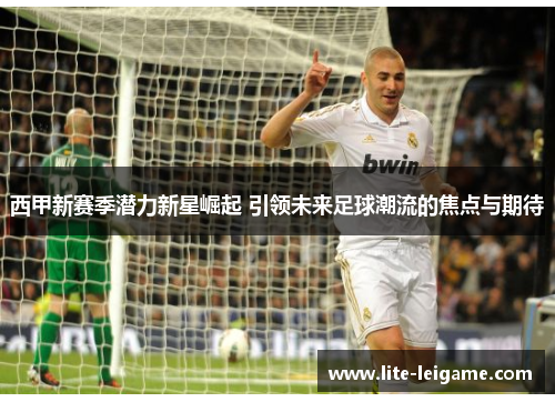 西甲新赛季潜力新星崛起 引领未来足球潮流的焦点与期待