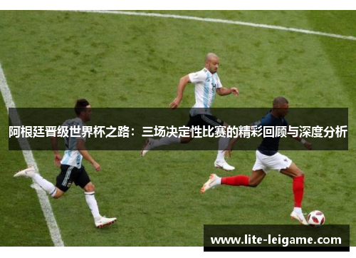阿根廷晋级世界杯之路:三场决定性比赛的精彩回顾与深度分析 阿根廷晋级世界杯之路:三场决定性比赛的精彩回顾与深度分析