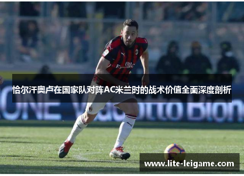 恰尔汗奥卢在国家队对阵AC米兰时的战术价值全面深度剖析 恰尔汗奥卢在国家队对阵AC米兰时的战术价值全面深度剖析