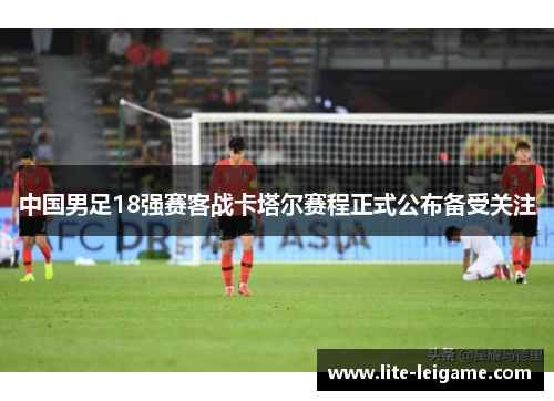 中国男足18强赛客战卡塔尔赛程正式公布备受关注