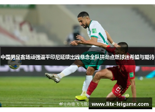 中国男足客场顽强逼平印尼延续出线悬念全队拼劲点燃球迷希望与期待 中国男足客场顽强逼平印尼延续出线悬念全队拼劲点燃球迷希望与期待