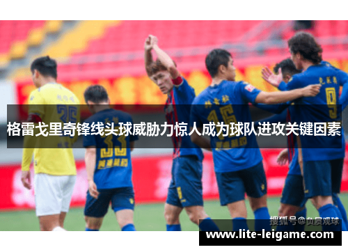 格雷戈里奇锋线头球威胁力惊人成为球队进攻关键因素